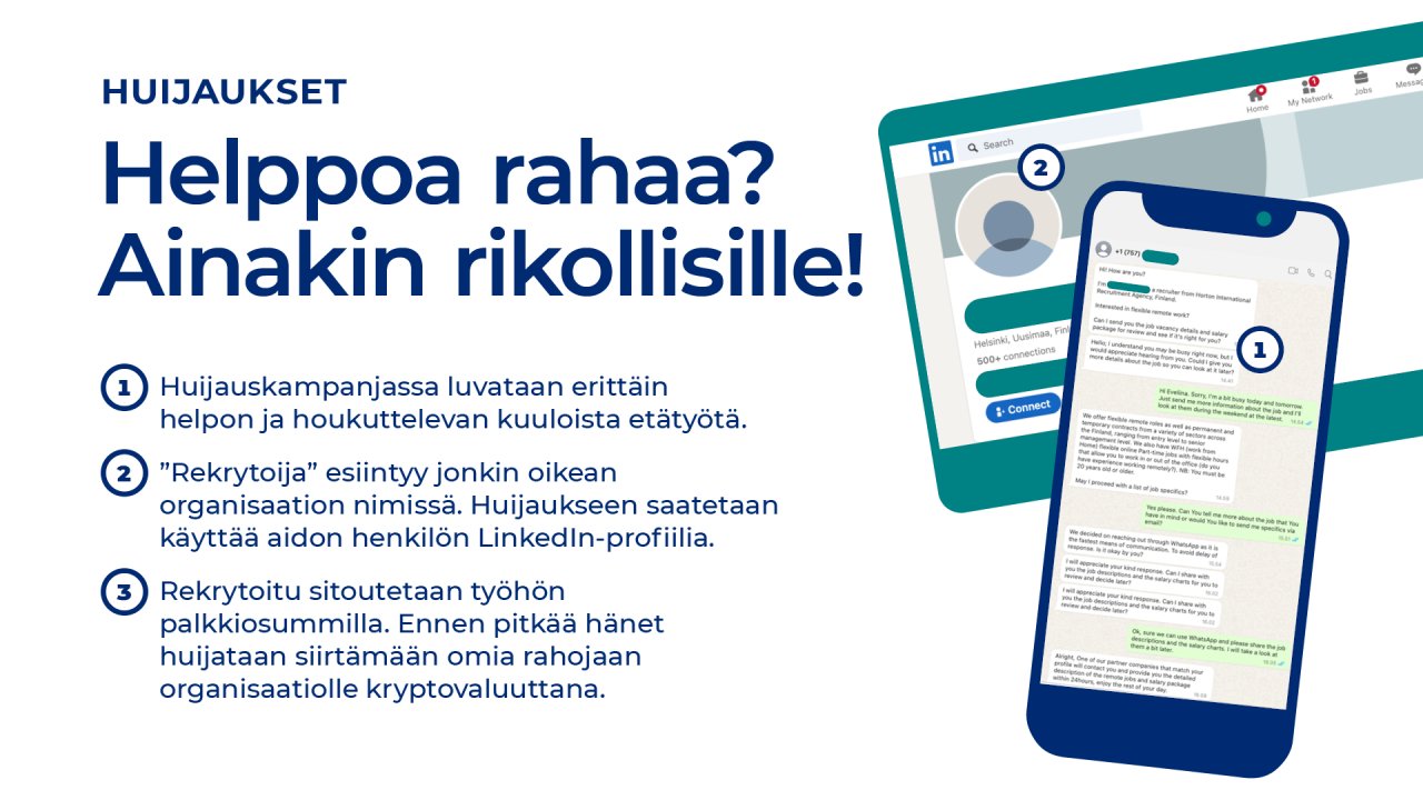 Helppoa rahaa? Ainakin rikollisille! Huijauskampanjassa luvataan erittäin helpon ja houkuttelevan kuuloista etätyötä. ”Rekrytoija” esiintyy jonkin oikean organisaation nimissä. Huijaukseen saatetaan käyttää aidon henkilön LinkedIn-profiilia. Rekrytoitu sitoutetaan työhön palkkiosummilla. Ennen pitkää hänet huijataan siirtämään omia rahojaan organisaatiolle kryptovaluuttana.