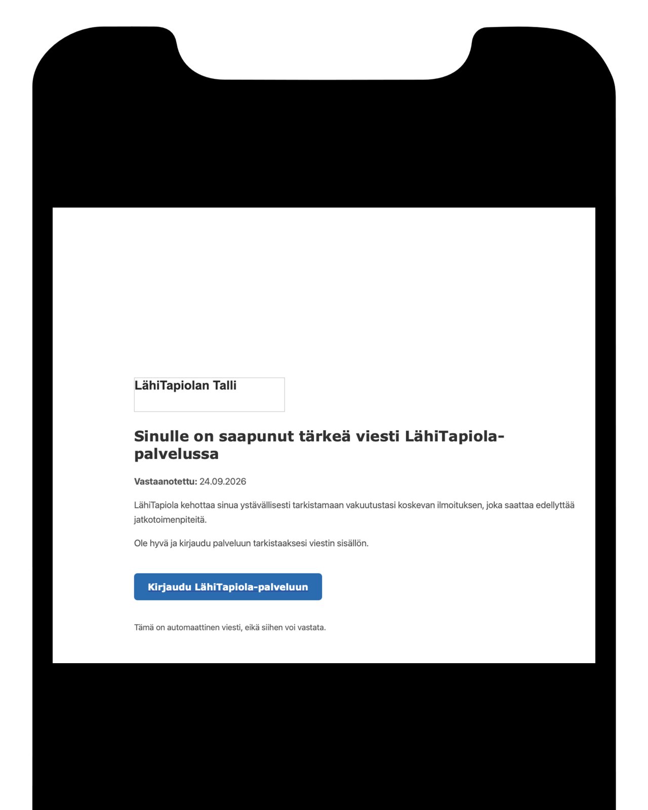 Kuvakaappaus sähköpostiviestistä, joka on lähetetty LähiTapiolan nimissä. Viestissä ilmoitetaan vastaanottajalle saapuneesta tärkeästä vakuutuksia koskevasta viestistä tai ilmoituksesta ja kehotetaan kirjautumaan palveluun asian käsittelemiseksi. Sähköposti sisältää kirjautumislinkin, joka johtaa rikollisten ylläpitämälle tietojenkalastelusivustolle LähiTapiolan virallisen palvelun sijaan. Kyseessä on tietojenkalasteluyritys, jonka tavoitteena on saada käyttäjä luovuttamaan tietoja.