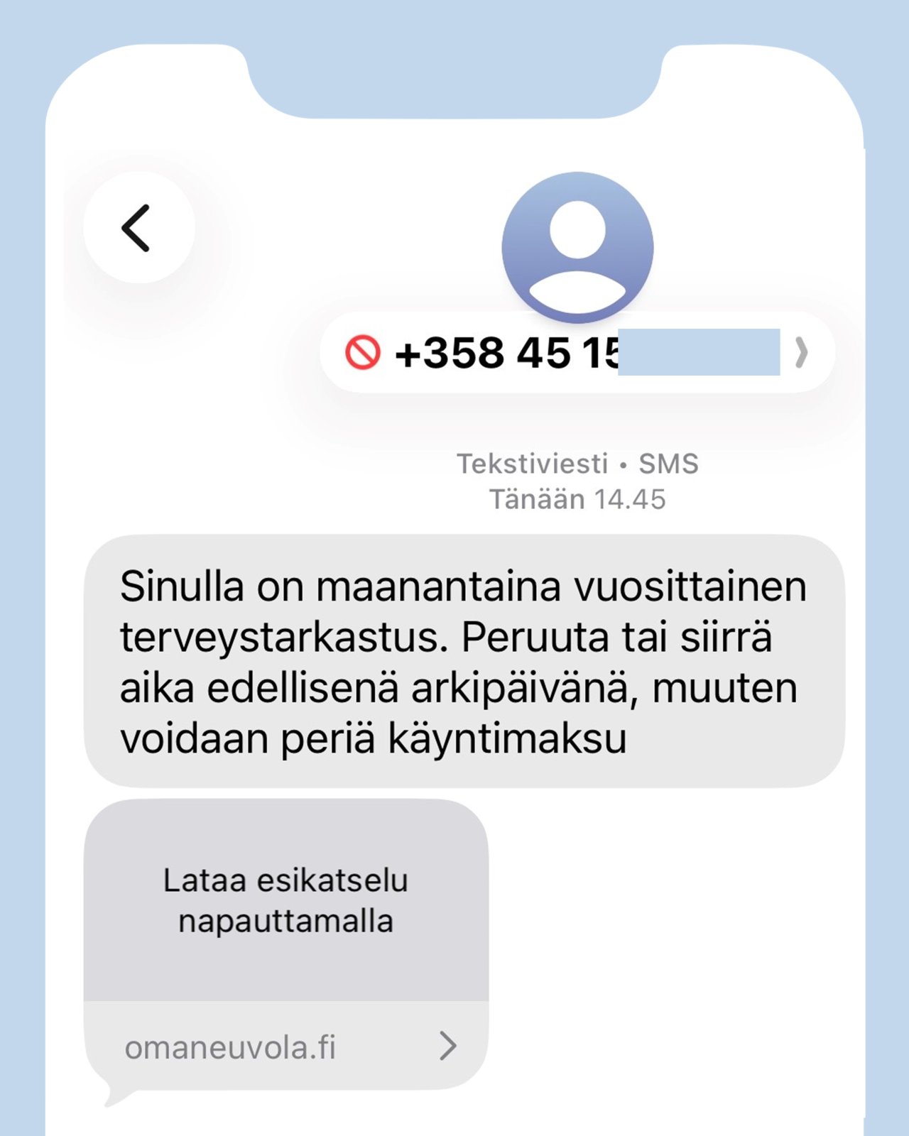 Väärennetty tekstiviesti: Sinulla on maanantaina vuosittainen terveystarkastus. Peruuta tai siirrä aika edellisenä arkipäivänä, muuten voidaan periä käyntimaksu. Lataa esikatselu napauttamalla. Linkki: omaneuvola.fi