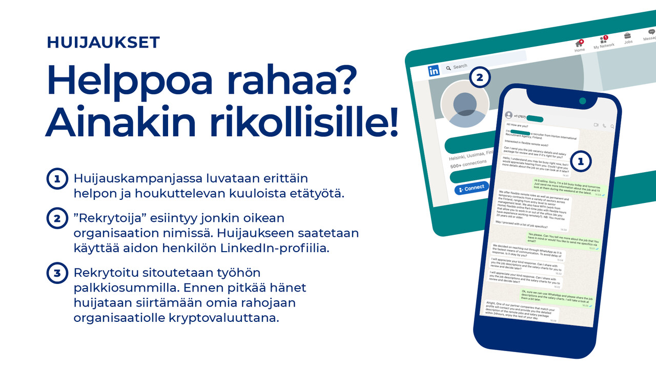 Helppoa rahaa?  Ainakin rikollisille! Huijauskampanjassa luvataan erittäin  helpon ja houkuttelevan kuuloista etätyötä.  ”Rekrytoija” esiintyy jonkin oikean organisaation nimissä. Huijaukseen saatetaan käyttää aidon henkilön LinkedIn-profiilia.  Rekrytoitu sitoutetaan työhön palkkiosummilla. Ennen pitkää hänet huijataan siirtämään omia rahojaan organisaatiolle kryptovaluuttana.