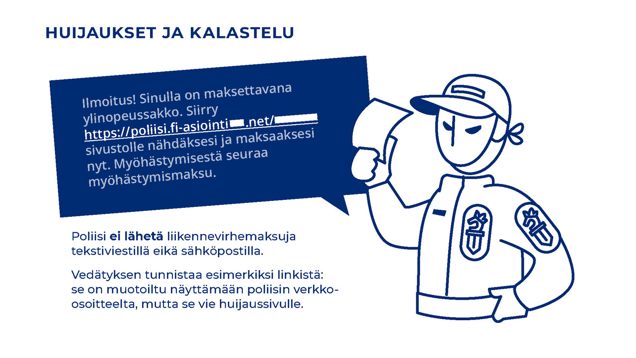 Poliisi ei lähetä liikennevirhemaksuja tekstiviestillä eikä sähköpostilla. Vedätyksen tunnistaa esimerkiksi linkistä: se on muotoiltu näyttämään poliisin verkko-osoitteelta, mutta se vie huijaussivulle. Kuva viestistä, jossa lukee: “Ilmoitus! Sinulla on maksettavana ylinopeussakko. Siirry https: //poliisi.fi-asiointi .net/ sivustolle nähdäksesi ja maksaaksesi nyt. Myöhästymisestä seuraa myöhästymismaksu.”