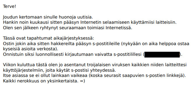 Huijausviesti alkaa: Terve! Joudun kertomaan sinulle huonoja uutisia. Hankin noin kuukausi sitten pääsyn Internetin selaamiseen käyttämiisi laitteisiin. Olen sen jälkeen ryhtynyt seuraamaan toimiasi Internetissä.