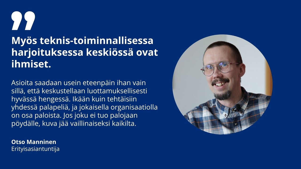 erityisasiantuntija Otso Mannisen kuva ja sitaatti: "On tärkeä ymmärtää, että myös teknis-toiminnallisessa harjoituksessa keskiössä ovat ihmiset. Asioita saadaan usein eteenpäin ihan vain sillä, että istutaan yhdessä alas ja keskustellaan avoimesti ja luottamuksellisesti hyvässä hengessä. Ikään kuin tehtäisiin yhdessä palapeliä, ja jokaisella organisaatiolla on osa paloista. Jos joku ei tuo palojaan pöydälle, kuva jää vaillinaiseksi kaikilta.