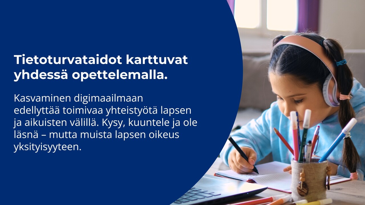 valokuva lapsesta, joka kirjoittaa vihkoon tietokoneen ääressä, pastellinsävyiset kuulokkeet päässä. kuvassa teksti: "Tietoturvataidot karttuvat yhdessä opettelemalla.  Kasvaminen digimaailmaan  edellyttää toimivaa yhteistyötä lapsen ja aikuisten välillä. Kysy, kuuntele ja ole läsnä – mutta muista lapsen oikeus yksityisyyteen."