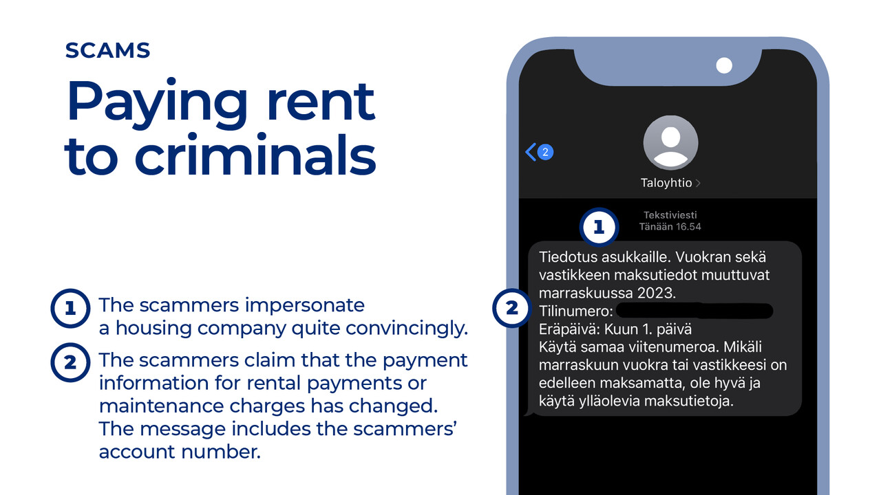 Scams: Paying rent to criminals 1 The scammers impersonate a housing company quite convincingly. 2 The scammers claim that the payment information for rental payments or maintenance charges has changed. The message includes the scammers’ account number.
