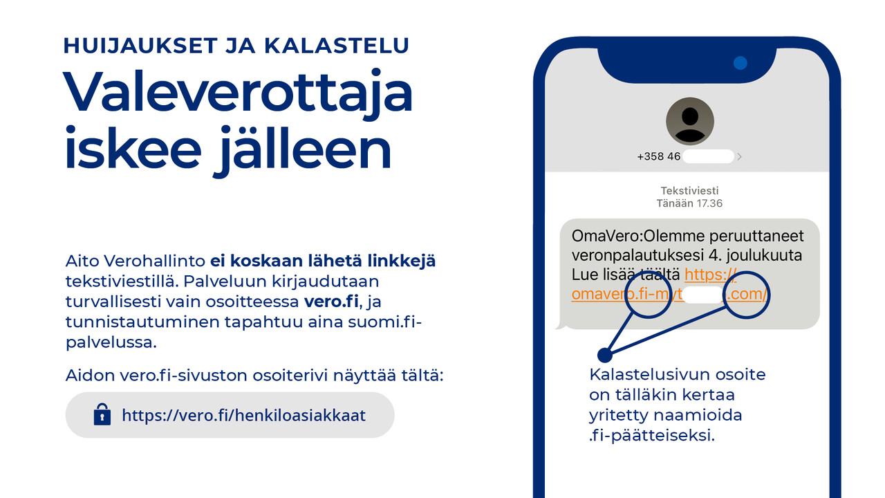 Kuvakaappaus huijausviestistä sekä teksti: Aito Verohallinto ei koskaan lähetä linkkejä tekstiviestillä. Palveluun kirjaudutaan turvallisesti vain osoitteessa vero.fi, ja tunnistautuminen tapahtuu aina suomi.fi-palvelussa. Kalastelusivun osoite on tälläkin kertaa yritetty naamioida .fi-päätteiseksi. Aidon vero.fi-sivuston osoiterivi näyttää tältä: https://vero.fi/henkiloasiakkaat