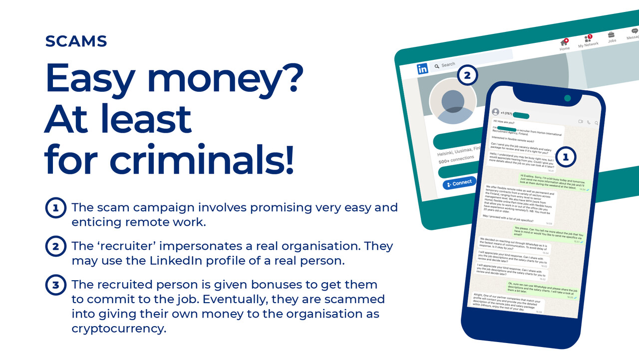 Scams: Easy money? At least for criminals! The scam campaign involves promising very easy and enticing remote work. The ‘recruiter’ impersonates a real organisation. They may use the LinkedIn profile of a real person. The recruited person is given bonuses to get them to commit to the job. Eventually, they are scammed into giving their own money to the organisation as cryptocurrency.